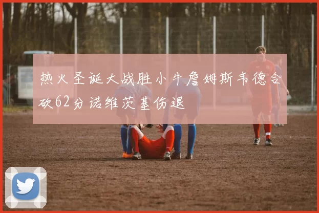 热火圣诞大战胜小牛詹姆斯韦德合砍62分诺维茨基伤退