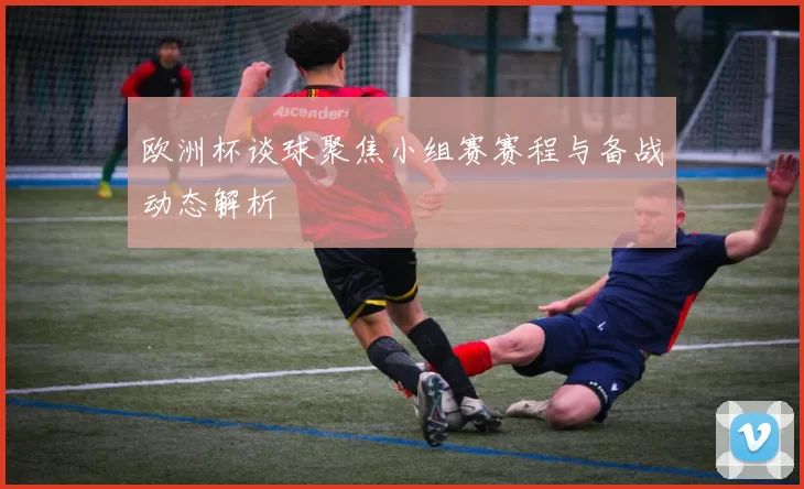 欧洲杯谈球聚焦小组赛赛程与备战动态解析