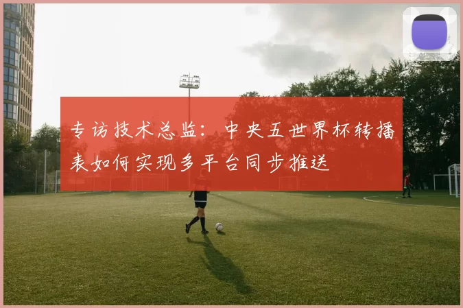 专访技术总监：中央五世界杯转播表如何实现多平台同步推送