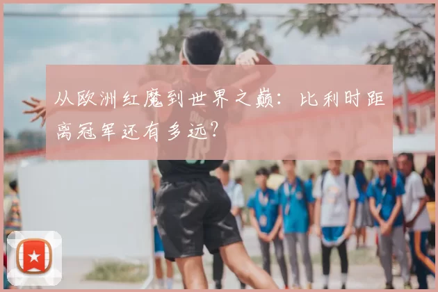 从欧洲红魔到世界之巅:比利时距离冠军还有多远?