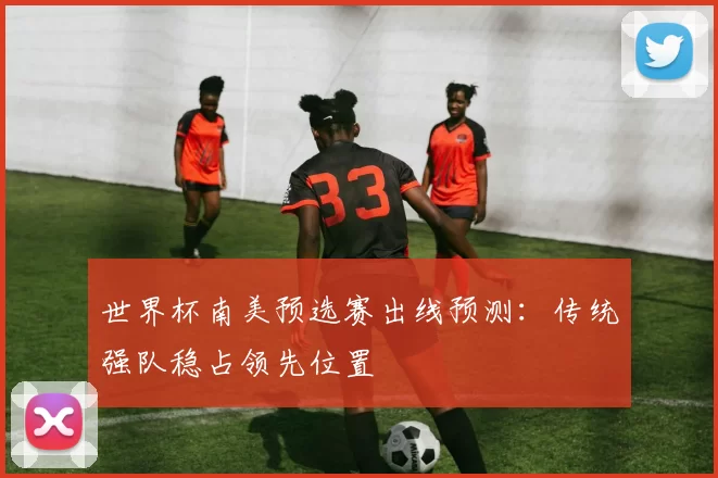 世界杯南美预选赛出线预测：传统强队稳占领先位置