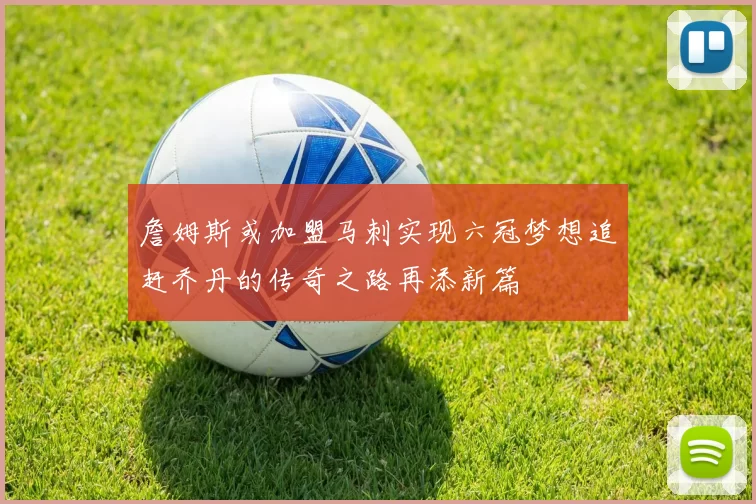 詹姆斯或加盟马刺实现六冠梦想追赶乔丹的传奇之路再添新篇