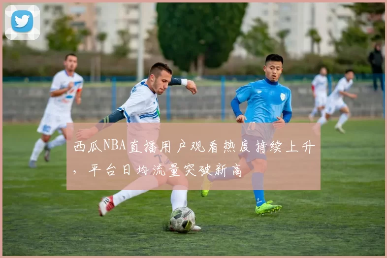 西瓜NBA直播用户观看热度持续上升，平台日均流量突破新高