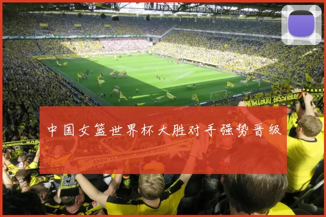 中国女篮世界杯大胜对手强势晋级