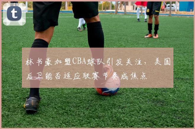 林书豪加盟CBA球队引发关注，美国后卫能否适应联赛节奏成焦点