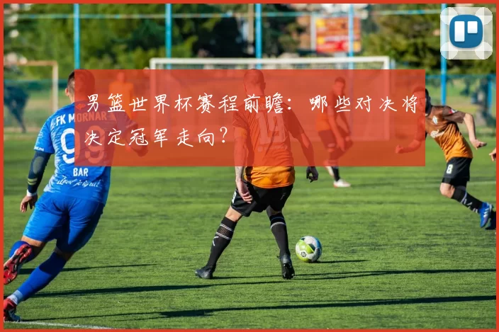 男篮世界杯赛程前瞻：哪些对决将决定冠军走向？